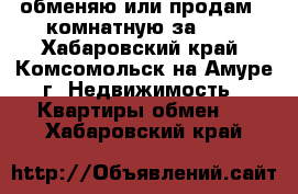 обменяю или продам 2-комнатную за 600 - Хабаровский край, Комсомольск-на-Амуре г. Недвижимость » Квартиры обмен   . Хабаровский край